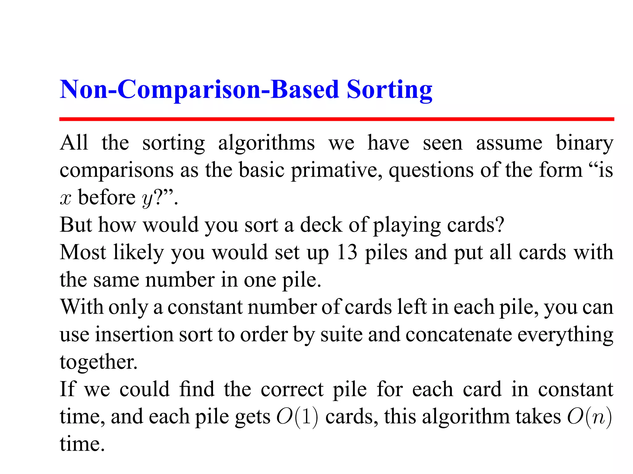 Non-Comparison-Based Sorting All the sorting algorithms we have seen assume binary comparisons as the basic primative, questions of the form “is x before y?”. But how would you sort a deck of playing cards? Most likely you would set up 13 piles and put all cards with the same number in one pile. With only a constant number of cards left in each pile, you can use insertion sort to order by suite and concatenate everything together. If we could ﬁnd the correct pile for each card in constant time, and each pile gets O(1) cards, this algorithm takes O(n) time. 