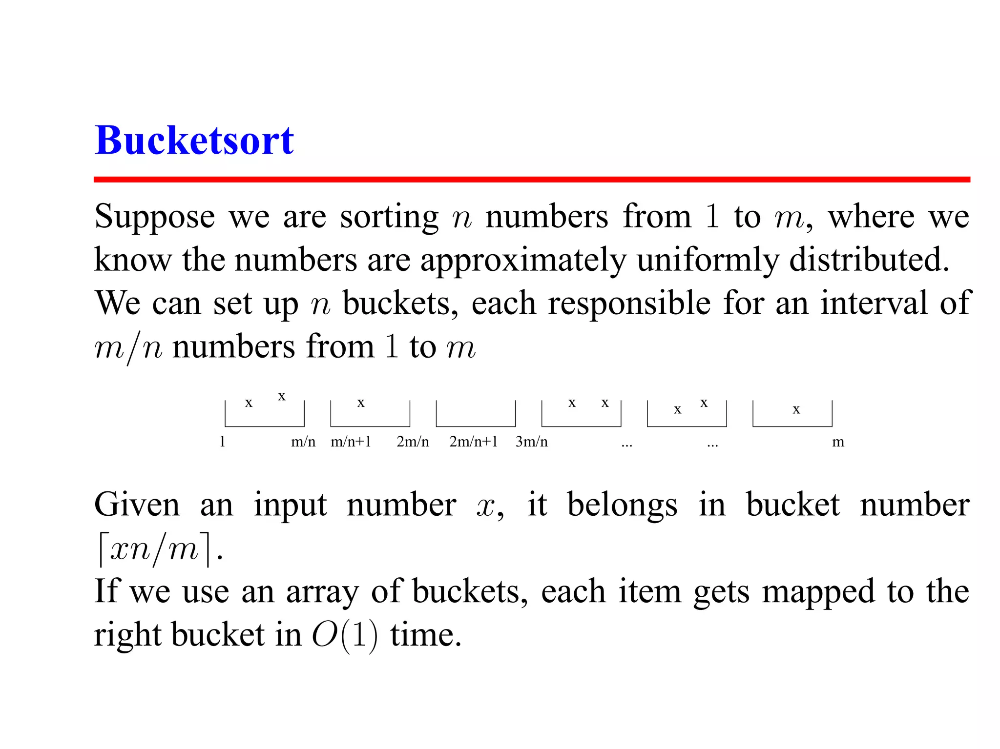 Bucketsort Suppose we are sorting n numbers from 1 to m, where we know the numbers are approximately uniformly distributed. We can set up n buckets, each responsible for an interval of m/n numbers from 1 to m x x x x x x x x 1 m/n m/n+1 2m/n 2m/n+1 3m/n ... ... m Given an input number x, it belongs in bucket number xn/m . If we use an array of buckets, each item gets mapped to the right bucket in O(1) time. 