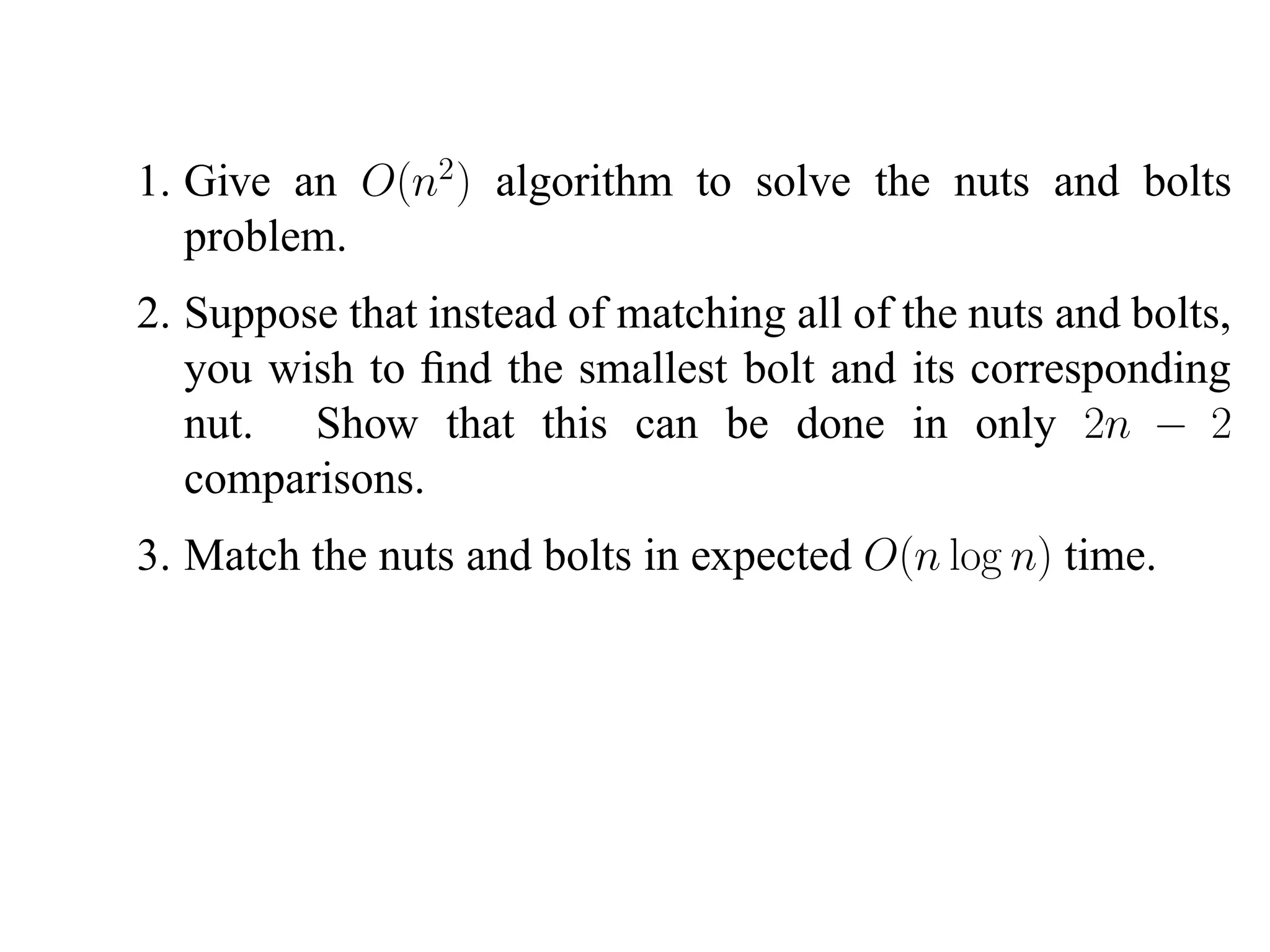 1. Give an O(n2 ) algorithm to solve the nuts and bolts problem. 2. Suppose that instead of matching all of the nuts and bolts, you wish to ﬁnd the smallest bolt and its corresponding nut. Show that this can be done in only 2n − 2 comparisons. 3. Match the nuts and bolts in expected O(n log n) time. 