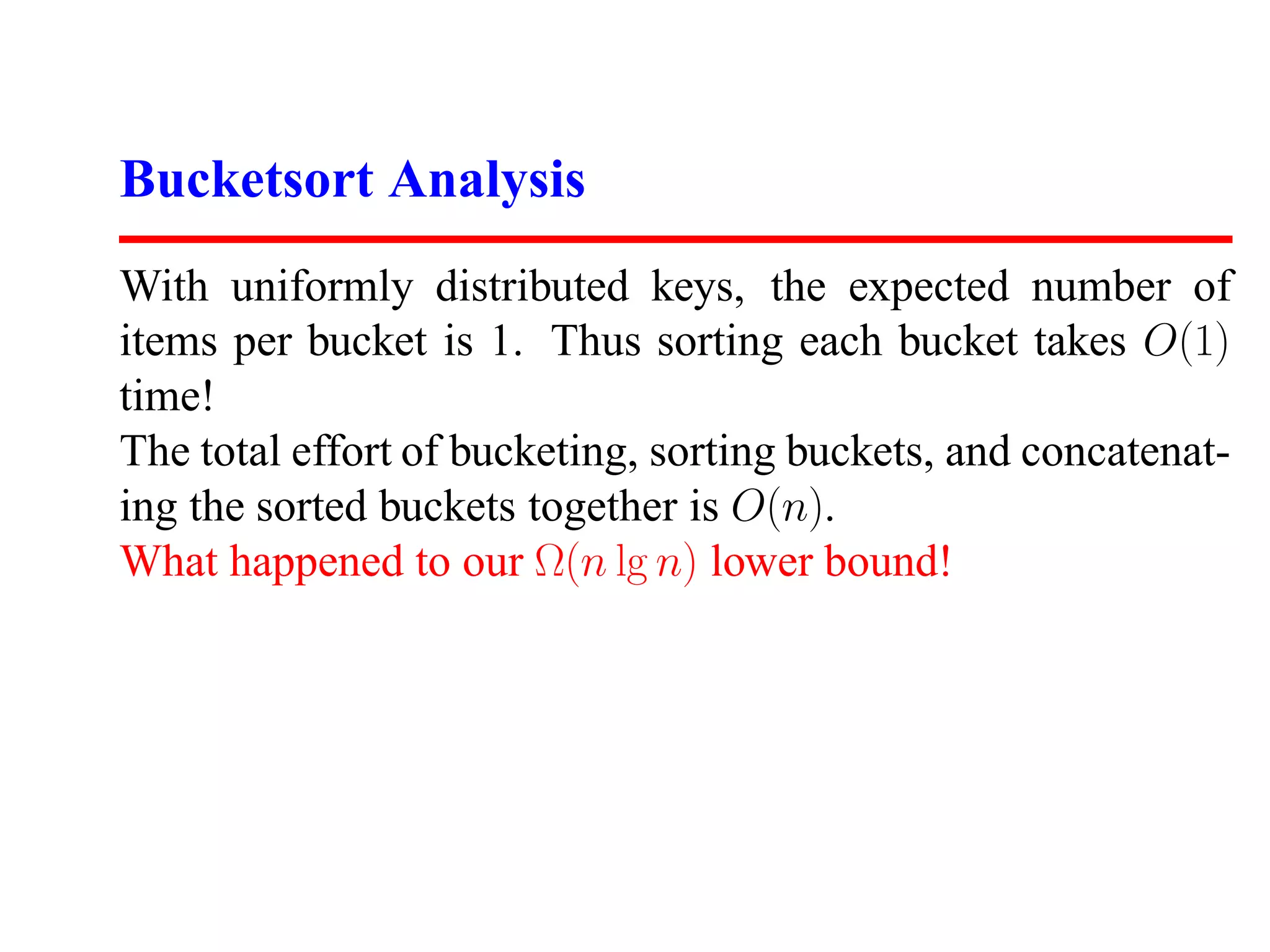 Bucketsort Analysis With uniformly distributed keys, the expected number of items per bucket is 1. Thus sorting each bucket takes O(1) time! The total effort of bucketing, sorting buckets, and concatenat- ing the sorted buckets together is O(n). What happened to our Ω(n lg n) lower bound! 