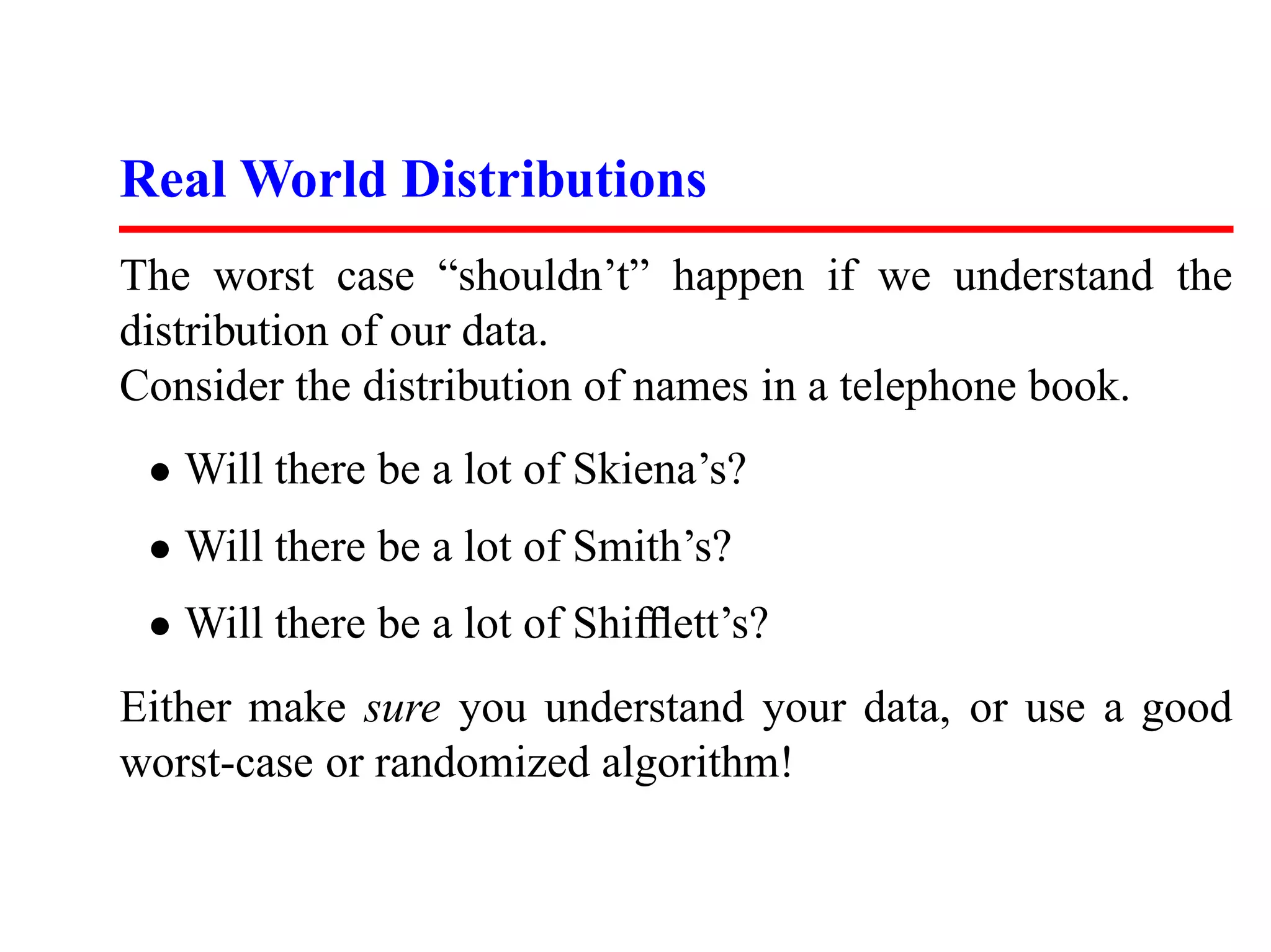 Real World Distributions The worst case “shouldn’t” happen if we understand the distribution of our data. Consider the distribution of names in a telephone book. • Will there be a lot of Skiena’s? • Will there be a lot of Smith’s? • Will there be a lot of Shifﬂett’s? Either make sure you understand your data, or use a good worst-case or randomized algorithm! 