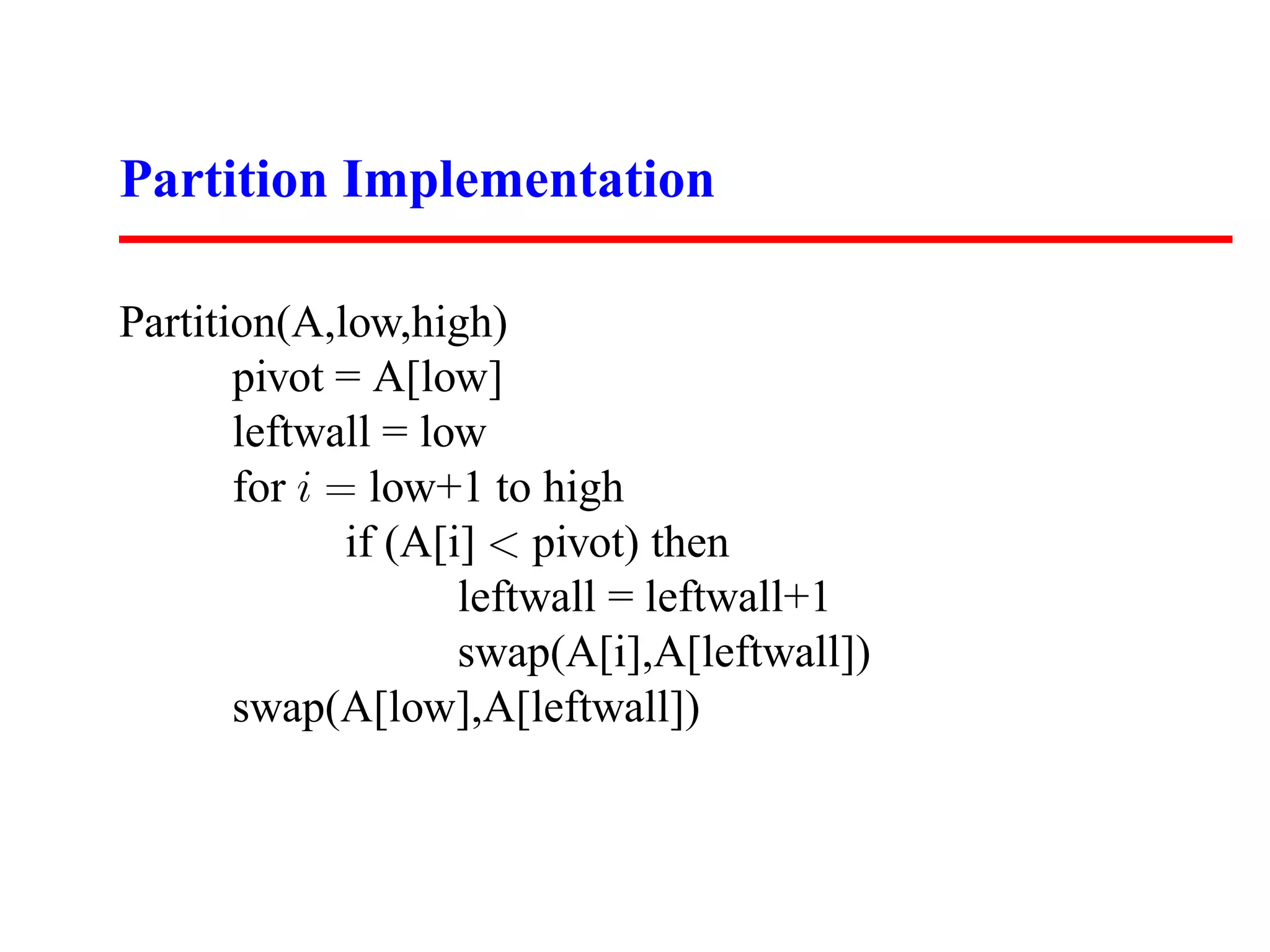 Partition Implementation Partition(A,low,high) pivot = A[low] leftwall = low for i = low+1 to high if (A[i] < pivot) then leftwall = leftwall+1 swap(A[i],A[leftwall]) swap(A[low],A[leftwall]) 