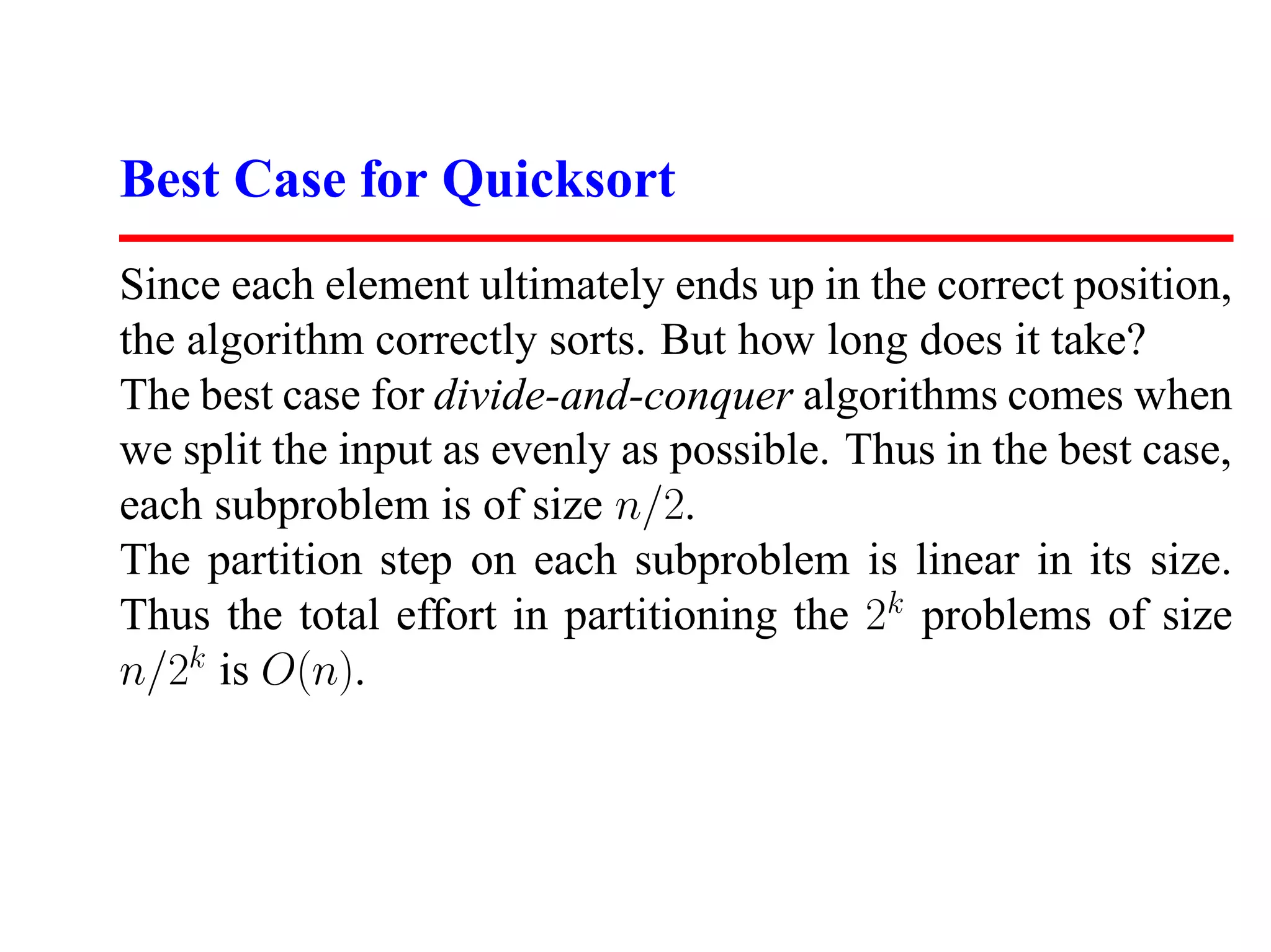 Best Case for Quicksort Since each element ultimately ends up in the correct position, the algorithm correctly sorts. But how long does it take? The best case for divide-and-conquer algorithms comes when we split the input as evenly as possible. Thus in the best case, each subproblem is of size n/2. The partition step on each subproblem is linear in its size. Thus the total effort in partitioning the 2k problems of size n/2k is O(n). 