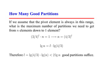 How Many Good Partitions
If we assume that the pivot element is always in this range,
what is the maximum number of partitions we need to get
from n elements down to 1 element?
                (3/4)l · n = 1 −→ n = (4/3)l

                      lg n = l · lg(4/3)

Therefore l = lg(4/3) · lg(n) < 2 lg n good partitions sufﬁce.
 