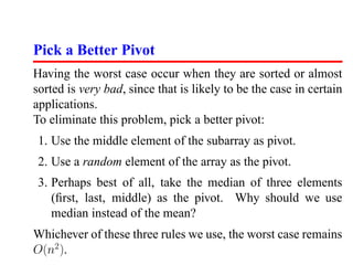 Pick a Better Pivot
Having the worst case occur when they are sorted or almost
sorted is very bad, since that is likely to be the case in certain
applications.
To eliminate this problem, pick a better pivot:
 1. Use the middle element of the subarray as pivot.
 2. Use a random element of the array as the pivot.
 3. Perhaps best of all, take the median of three elements
    (ﬁrst, last, middle) as the pivot. Why should we use
    median instead of the mean?
Whichever of these three rules we use, the worst case remains
O(n2 ).
 