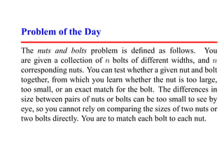Problem of the Day
The nuts and bolts problem is deﬁned as follows. You
are given a collection of n bolts of different widths, and n
corresponding nuts. You can test whether a given nut and bolt
together, from which you learn whether the nut is too large,
too small, or an exact match for the bolt. The differences in
size between pairs of nuts or bolts can be too small to see by
eye, so you cannot rely on comparing the sizes of two nuts or
two bolts directly. You are to match each bolt to each nut.
 