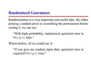 Randomized Guarantees
Randomization is a very important and useful idea. By either
picking a random pivot or scrambling the permutation before
sorting it, we can say:
   “With high probability, randomized quicksort runs in
   Θ(n lg n) time.”
Where before, all we could say is:
   “If you give me random input data, quicksort runs in
   expected Θ(n lg n) time.”
 