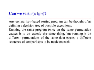 Can we sort o(n lg n)?
Any comparison-based sorting program can be thought of as
deﬁning a decision tree of possible executions.
Running the same program twice on the same permutation
causes it to do exactly the same thing, but running it on
different permutations of the same data causes a different
sequence of comparisons to be made on each.
 