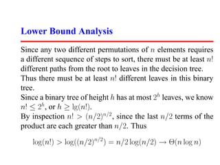 Lower Bound Analysis
Since any two different permutations of n elements requires
a different sequence of steps to sort, there must be at least n!
different paths from the root to leaves in the decision tree.
Thus there must be at least n! different leaves in this binary
tree.
Since a binary tree of height h has at most 2h leaves, we know
n! ≤ 2h, or h ≥ lg(n!).
By inspection n! > (n/2)n/2 , since the last n/2 terms of the
product are each greater than n/2. Thus

   log(n!) > log((n/2)n/2 ) = n/2 log(n/2) → Θ(n log n)
 