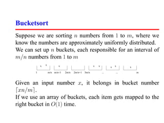 Bucketsort
Suppose we are sorting n numbers from 1 to m, where we
know the numbers are approximately uniformly distributed.
We can set up n buckets, each responsible for an interval of
m/n numbers from 1 to m
            x   x          x                           x   x             x
                                                                     x         x

        1           m/n m/n+1   2m/n   2m/n+1   3m/n           ...       ...       m



Given an input number x, it belongs in bucket number
 xn/m .
If we use an array of buckets, each item gets mapped to the
right bucket in O(1) time.
 