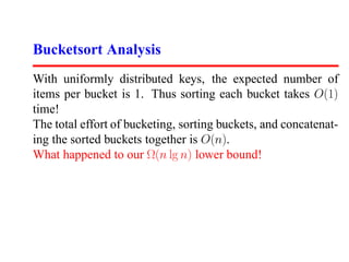 Bucketsort Analysis
With uniformly distributed keys, the expected number of
items per bucket is 1. Thus sorting each bucket takes O(1)
time!
The total effort of bucketing, sorting buckets, and concatenat-
ing the sorted buckets together is O(n).
What happened to our Ω(n lg n) lower bound!
 