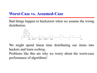 Worst-Case vs. Assumed-Case
Bad things happen to bucketsort when we assume the wrong
distribution.
             xx
            xxx     x
           x xx x    x
                      x
            x x     x
            xx       x
       1            m/n m/n+1   2m/n   2m/n+1   3m/n   ...   ...   m



We might spend linear time distributing our items into
buckets and learn nothing.
Problems like this are why we worry about the worst-case
performance of algorithms!
 