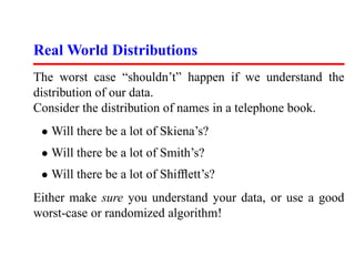 Real World Distributions
The worst case “shouldn’t” happen if we understand the
distribution of our data.
Consider the distribution of names in a telephone book.
 • Will there be a lot of Skiena’s?
 • Will there be a lot of Smith’s?
 • Will there be a lot of Shifﬂett’s?
Either make sure you understand your data, or use a good
worst-case or randomized algorithm!
 