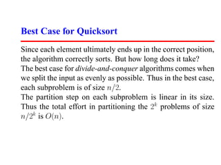 Best Case for Quicksort
Since each element ultimately ends up in the correct position,
the algorithm correctly sorts. But how long does it take?
The best case for divide-and-conquer algorithms comes when
we split the input as evenly as possible. Thus in the best case,
each subproblem is of size n/2.
The partition step on each subproblem is linear in its size.
Thus the total effort in partitioning the 2k problems of size
n/2k is O(n).
 