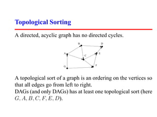 Topological Sorting
A directed, acyclic graph has no directed cycles.
                             B               D


                      A                  E
                                 C



                      G              F




A topological sort of a graph is an ordering on the vertices so
that all edges go from left to right.
DAGs (and only DAGs) has at least one topological sort (here
G, A, B, C, F, E, D).
 