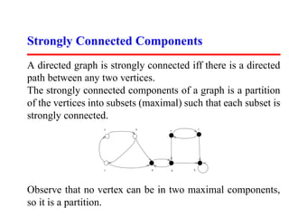 Strongly Connected Components
A directed graph is strongly connected iff there is a directed
path between any two vertices.
The strongly connected components of a graph is a partition
of the vertices into subsets (maximal) such that each subset is
strongly connected.
                   a       b       e         f




                   c           d   g     h




Observe that no vertex can be in two maximal components,
so it is a partition.
 