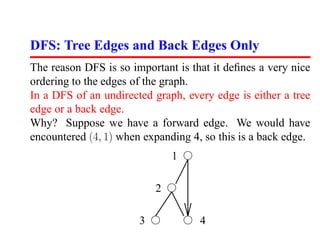 DFS: Tree Edges and Back Edges Only
The reason DFS is so important is that it deﬁnes a very nice
ordering to the edges of the graph.
In a DFS of an undirected graph, every edge is either a tree
edge or a back edge.
Why? Suppose we have a forward edge. We would have
encountered (4, 1) when expanding 4, so this is a back edge.
                               1

                           2

                       3            4
 