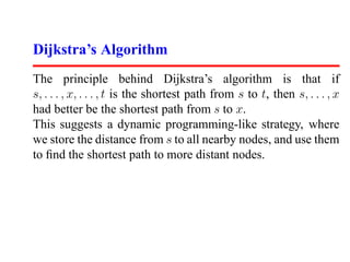 Dijkstra’s Algorithm
The principle behind Dijkstra’s algorithm is that if
s, . . . , x, . . . , t is the shortest path from s to t, then s, . . . , x
had better be the shortest path from s to x.
This suggests a dynamic programming-like strategy, where
we store the distance from s to all nearby nodes, and use them
to ﬁnd the shortest path to more distant nodes.
 