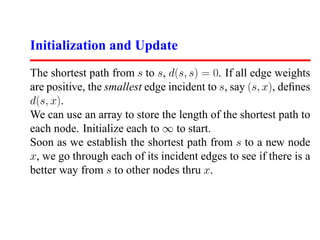 Initialization and Update
The shortest path from s to s, d(s, s) = 0. If all edge weights
are positive, the smallest edge incident to s, say (s, x), deﬁnes
d(s, x).
We can use an array to store the length of the shortest path to
each node. Initialize each to ∞ to start.
Soon as we establish the shortest path from s to a new node
x, we go through each of its incident edges to see if there is a
better way from s to other nodes thru x.
 