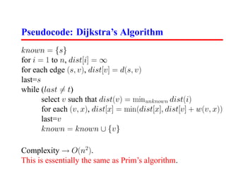 Pseudocode: Dijkstra’s Algorithm
known = {s}
for i = 1 to n, dist[i] = ∞
for each edge (s, v), dist[v] = d(s, v)
last=s
while (last = t)
       select v such that dist(v) = minunknown dist(i)
       for each (v, x), dist[x] = min(dist[x], dist[v] + w(v, x))
       last=v
       known = known ∪ {v}

Complexity → O(n2 ).
This is essentially the same as Prim’s algorithm.
 