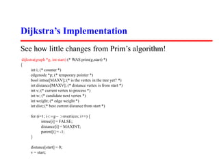 Dijkstra’s Implementation
See how little changes from Prim’s algorithm!
dijkstra(graph *g, int start) (* WAS prim(g,start) *)
{
      int i; (* counter *)
      edgenode *p; (* temporary pointer *)
      bool intree[MAXV]; (* is the vertex in the tree yet? *)
      int distance[MAXV]; (* distance vertex is from start *)
      int v; (* current vertex to process *)
      int w; (* candidate next vertex *)
      int weight; (* edge weight *)
      int dist; (* best current distance from start *)

      for (i=1; i=g− nvertices; i++) {
             intree[i] = FALSE;
             distance[i] = MAXINT;
             parent[i] = -1;
      }

      distance[start] = 0;
      v = start;
 