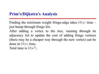 Prim’s/Dijkstra’s Analysis
Finding the minimum weight fringe-edge takes O(n) time –
just bump through fringe list.
After adding a vertex to the tree, running through its
adjacency list to update the cost of adding fringe vertices
(there may be a cheaper way through the new vertex) can be
done in O(n) time.
Total time is O(n2 ).
 