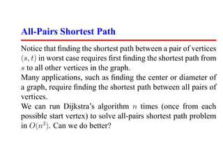All-Pairs Shortest Path
Notice that ﬁnding the shortest path between a pair of vertices
(s, t) in worst case requires ﬁrst ﬁnding the shortest path from
s to all other vertices in the graph.
Many applications, such as ﬁnding the center or diameter of
a graph, require ﬁnding the shortest path between all pairs of
vertices.
We can run Dijkstra’s algorithm n times (once from each
possible start vertex) to solve all-pairs shortest path problem
in O(n3 ). Can we do better?
 
