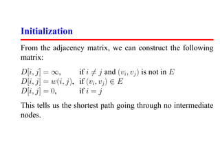 Initialization
From the adjacency matrix, we can construct the following
matrix:
D[i, j] = ∞,       if i = j and (vi , vj ) is not in E
D[i, j] = w(i, j), if (vi, vj ) ∈ E
D[i, j] = 0,       if i = j
This tells us the shortest path going through no intermediate
nodes.
 