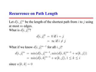 Recurrence on Path Length
Let d[i, j]m be the length of the shortest path from i to j using
at most m edges.
What is d[i, j]0?
                     d[i, j]0 = 0 if i = j
                              = ∞ if i = j
What if we know d[i, j]m−1 for all i, j?
    d[i, j]m = min(d[i, j]m−1 , min(d[i, k]m−1 + w[k, j]))
             = min(d[i, k]m−1 + w[k, j]), 1 ≤ k ≤ i
since w[k, k] = 0
 