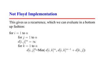 Not Floyd Implementation
This gives us a recurrence, which we can evaluate in a bottom
up fashion:
for i = 1 to n
       for j = 1 to n
       d[i, j]m = ∞
       for k = 1 to n
              d[i, j]0 =Min( d[i, k]m , d[i, k]m−1 + d[k, j])
 