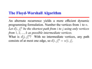 The Floyd-Warshall Algorithm
An alternate recurrence yields a more efﬁcient dynamic
programming formulation. Number the vertices from 1 to n.
Let d[i, j]k be the shortest path from i to j using only vertices
from 1, 2, ..., k as possible intermediate vertices.
What is d[j, j]0 ? With no intermediate vertices, any path
consists of at most one edge, so d[i, j]0 = w[i, j].
 