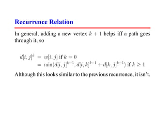 Recurrence Relation
In general, adding a new vertex k + 1 helps iff a path goes
through it, so

  d[i, j]k = w[i, j] if k = 0
           = min(d[i, j]k−1 , d[i, k]k−1 + d[k, j]k−1 ) if k ≥ 1
Although this looks similar to the previous recurrence, it isn’t.
 