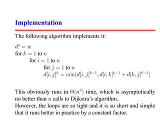 Implementation
The following algorithm implements it:
do = w
for k = 1 to n
      for i = 1 to n
             for j = 1 to n
             d[i, j]k = min(d[i, j]k−1 , d[i, k]k−1 + d[k, j]k−1 )


This obviously runs in Θ(n3 ) time, which is asymptotically
no better than n calls to Dijkstra’s algorithm.
However, the loops are so tight and it is so short and simple
that it runs better in practice by a constant factor.
 