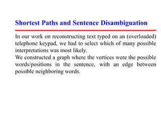 Shortest Paths and Sentence Disambiguation
In our work on reconstructing text typed on an (overloaded)
telephone keypad, we had to select which of many possible
interpretations was most likely.
We constructed a graph where the vertices were the possible
words/positions in the sentence, with an edge between
possible neighboring words.
 