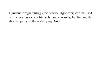 Dynamic programming (the Viterbi algorithm) can be used
on the sentences to obtain the same results, by ﬁnding the
shortest paths in the underlying DAG.
 