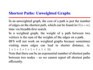 Shortest Paths: Unweighted Graphs
In an unweighted graph, the cost of a path is just the number
of edges on the shortest path, which can be found in O(n+m)
time via breadth-ﬁrst search.
In a weighted graph, the weight of a path between two
vertices is the sum of the weights of the edges on a path.
BFS will not work on weighted graphs because sometimes
visiting more edges can lead to shorter distance, ie.
1 + 1 + 1 + 1 + 1 + 1 + 1  10.
Note that there can be an exponential number of shortest paths
between two nodes – so we cannot report all shortest paths
efﬁciently.
 