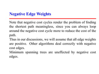 Negative Edge Weights
Note that negative cost cycles render the problem of ﬁnding
the shortest path meaningless, since you can always loop
around the negative cost cycle more to reduce the cost of the
path.
Thus in our discussions, we will assume that all edge weights
are positive. Other algorithms deal correctly with negative
cost edges.
Minimum spanning trees are uneffected by negative cost
edges.
 