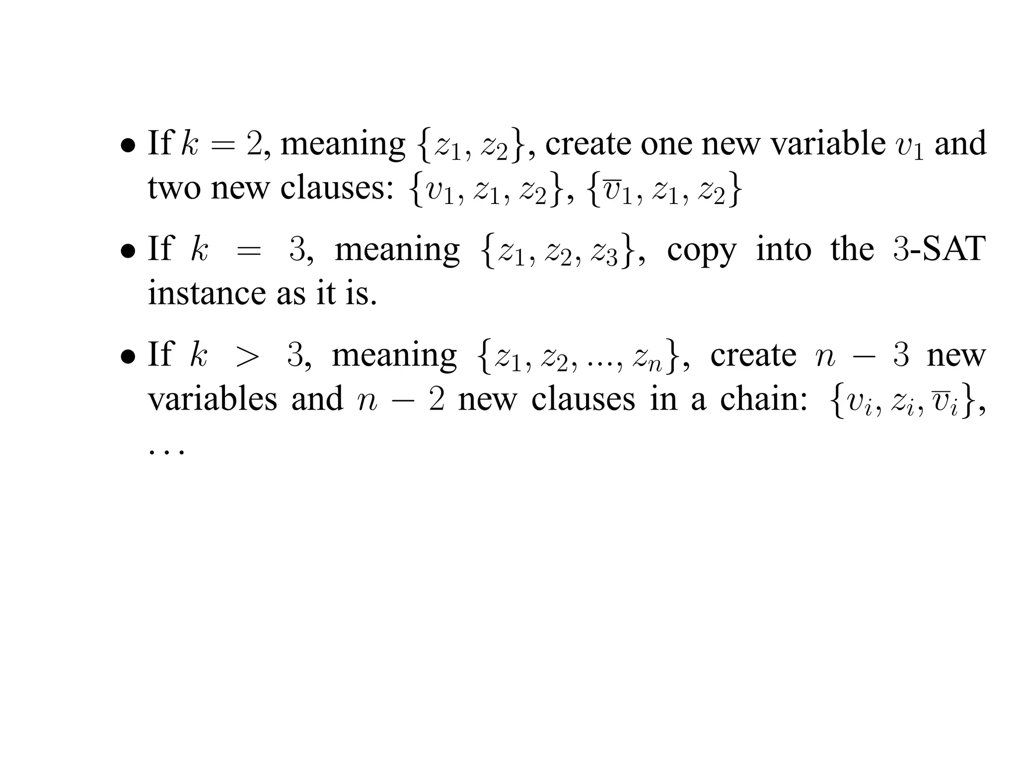 • If k = 2, meaning {z1, z2}, create one new variable v1 and
  two new clauses: {v1, z1, z2}, {v1 , z1, z2}
• If k = 3, meaning {z1 , z2, z3}, copy into the 3-SAT
  instance as it is.
• If k > 3, meaning {z1, z2, ..., zn}, create n − 3 new
  variables and n − 2 new clauses in a chain: {vi, zi, vi},
  ...
 