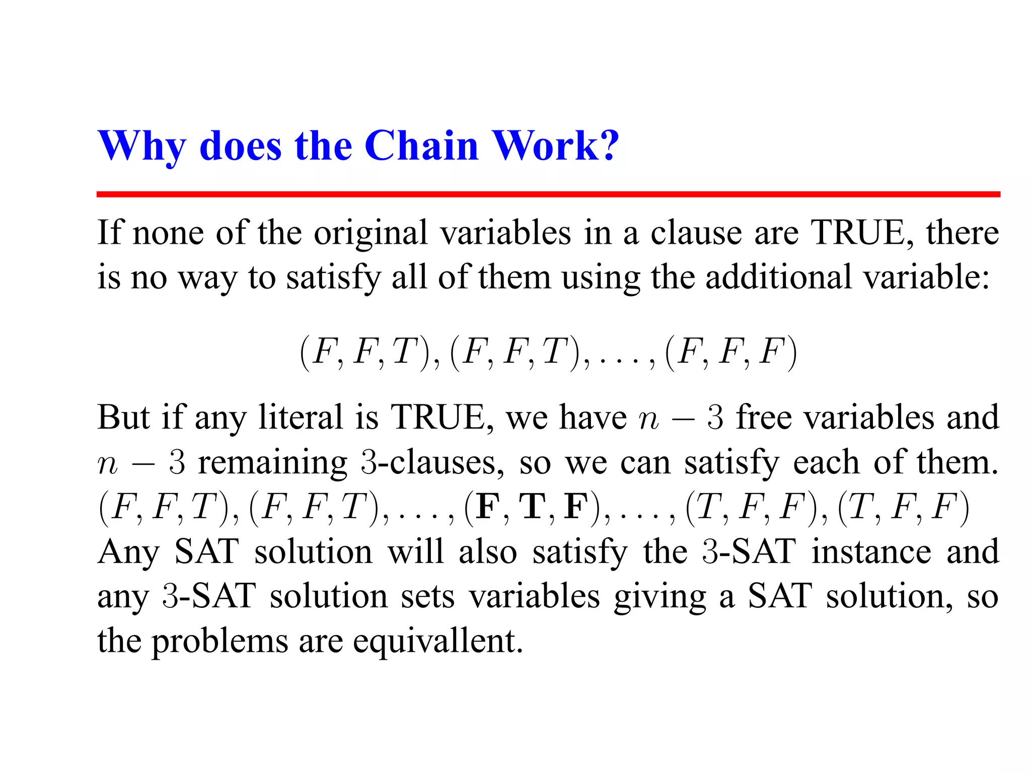 Why does the Chain Work?
If none of the original variables in a clause are TRUE, there
is no way to satisfy all of them using the additional variable:

                (F, F, T ), (F, F, T ), . . . , (F, F, F )
But if any literal is TRUE, we have n − 3 free variables and
n − 3 remaining 3-clauses, so we can satisfy each of them.
(F, F, T ), (F, F, T ), . . . , (F, T, F), . . . , (T, F, F ), (T, F, F )
Any SAT solution will also satisfy the 3-SAT instance and
any 3-SAT solution sets variables giving a SAT solution, so
the problems are equivallent.
 