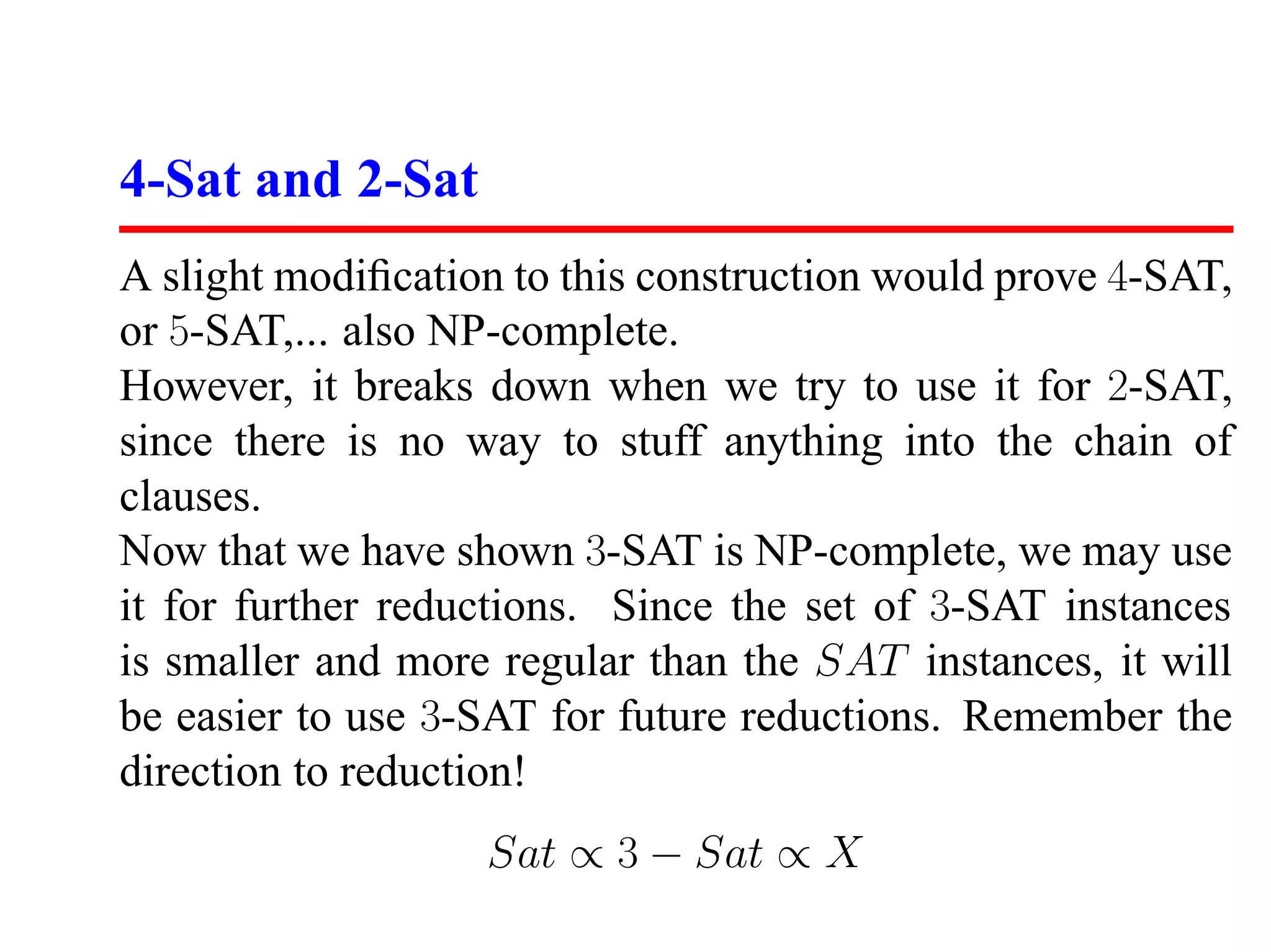 4-Sat and 2-Sat
A slight modiﬁcation to this construction would prove 4-SAT,
or 5-SAT,... also NP-complete.
However, it breaks down when we try to use it for 2-SAT,
since there is no way to stuff anything into the chain of
clauses.
Now that we have shown 3-SAT is NP-complete, we may use
it for further reductions. Since the set of 3-SAT instances
is smaller and more regular than the SAT instances, it will
be easier to use 3-SAT for future reductions. Remember the
direction to reduction!
                   Sat ∝ 3 − Sat ∝ X
 