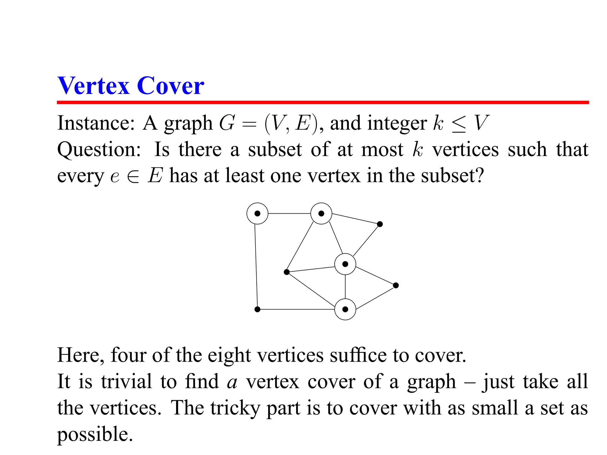 Vertex Cover
Instance: A graph G = (V, E), and integer k ≤ V
Question: Is there a subset of at most k vertices such that
every e ∈ E has at least one vertex in the subset?




Here, four of the eight vertices sufﬁce to cover.
It is trivial to ﬁnd a vertex cover of a graph – just take all
the vertices. The tricky part is to cover with as small a set as
possible.
 