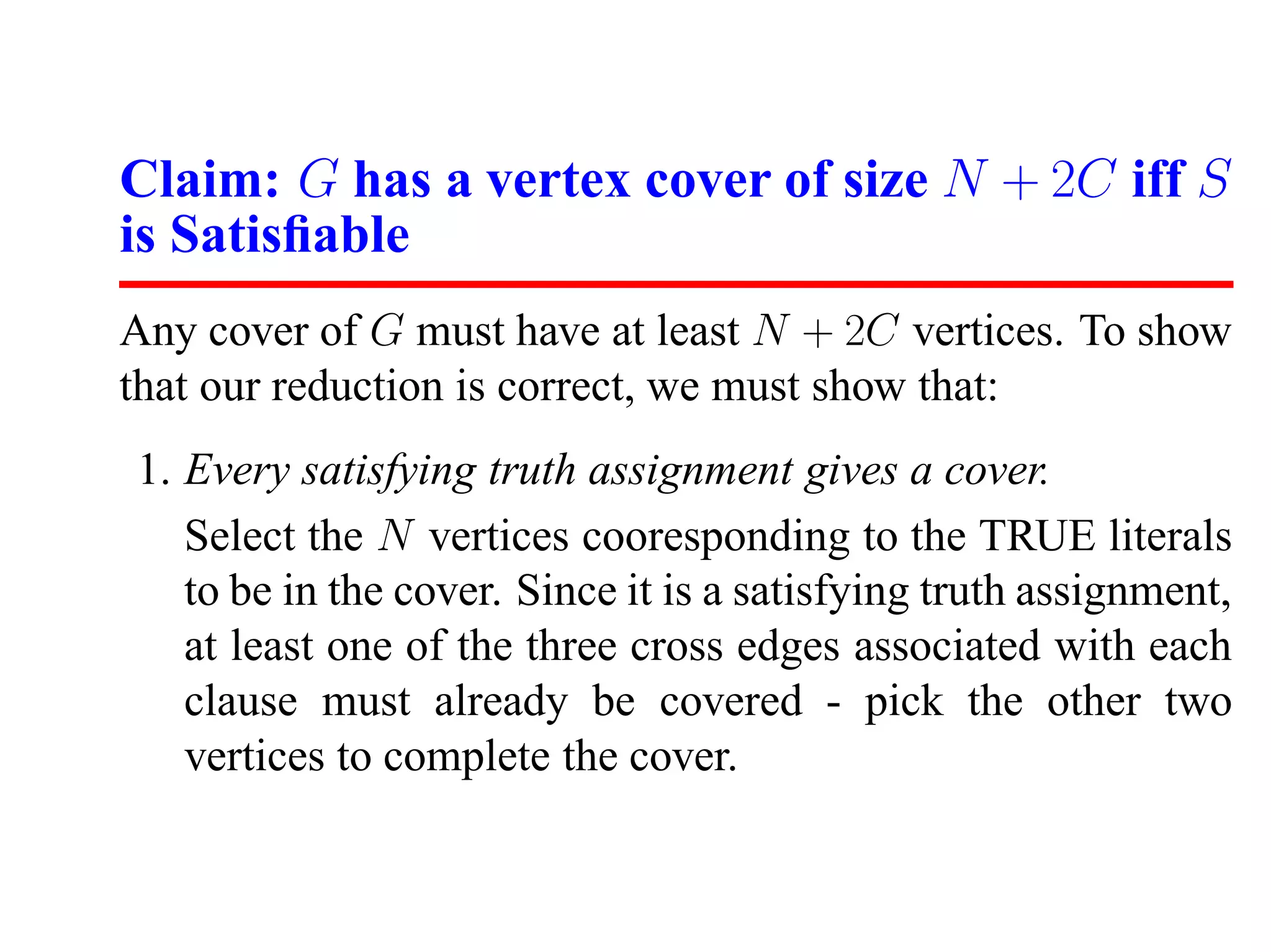 Claim: G has a vertex cover of size N + 2C iff S
is Satisﬁable
Any cover of G must have at least N + 2C vertices. To show
that our reduction is correct, we must show that:
1. Every satisfying truth assignment gives a cover.
   Select the N vertices cooresponding to the TRUE literals
   to be in the cover. Since it is a satisfying truth assignment,
   at least one of the three cross edges associated with each
   clause must already be covered - pick the other two
   vertices to complete the cover.
 
