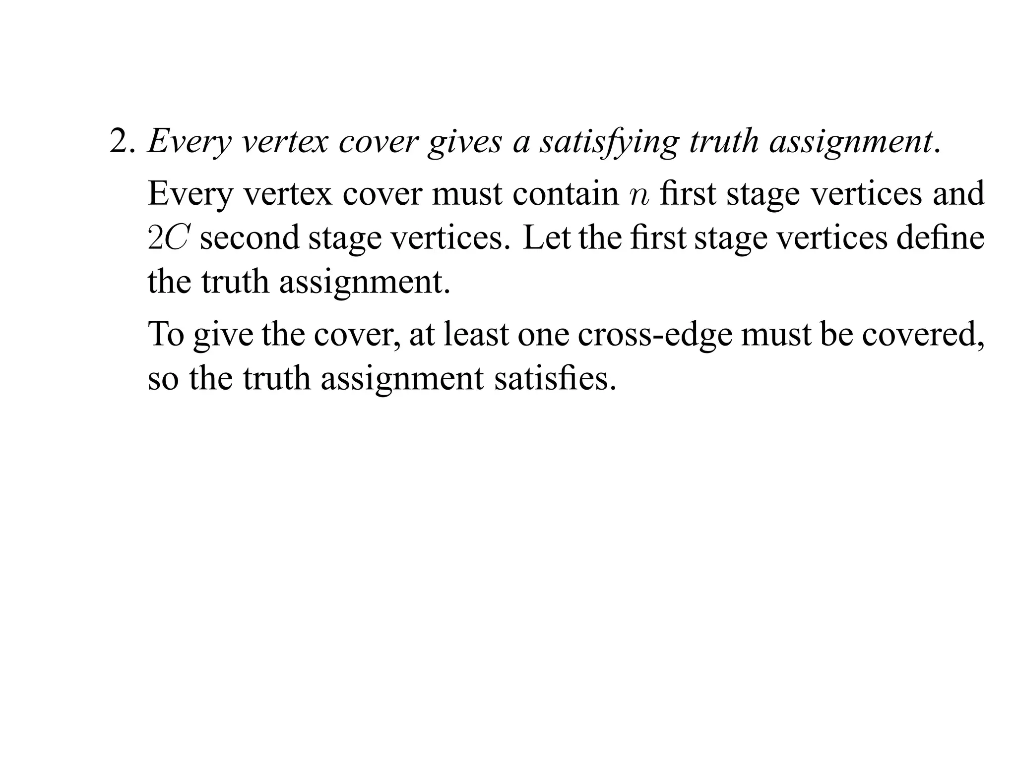 2. Every vertex cover gives a satisfying truth assignment.
   Every vertex cover must contain n ﬁrst stage vertices and
   2C second stage vertices. Let the ﬁrst stage vertices deﬁne
   the truth assignment.
   To give the cover, at least one cross-edge must be covered,
   so the truth assignment satisﬁes.
 