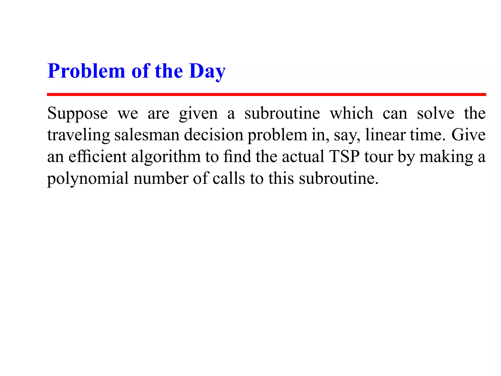 Problem of the Day
Suppose we are given a subroutine which can solve the
traveling salesman decision problem in, say, linear time. Give
an efﬁcient algorithm to ﬁnd the actual TSP tour by making a
polynomial number of calls to this subroutine.
 