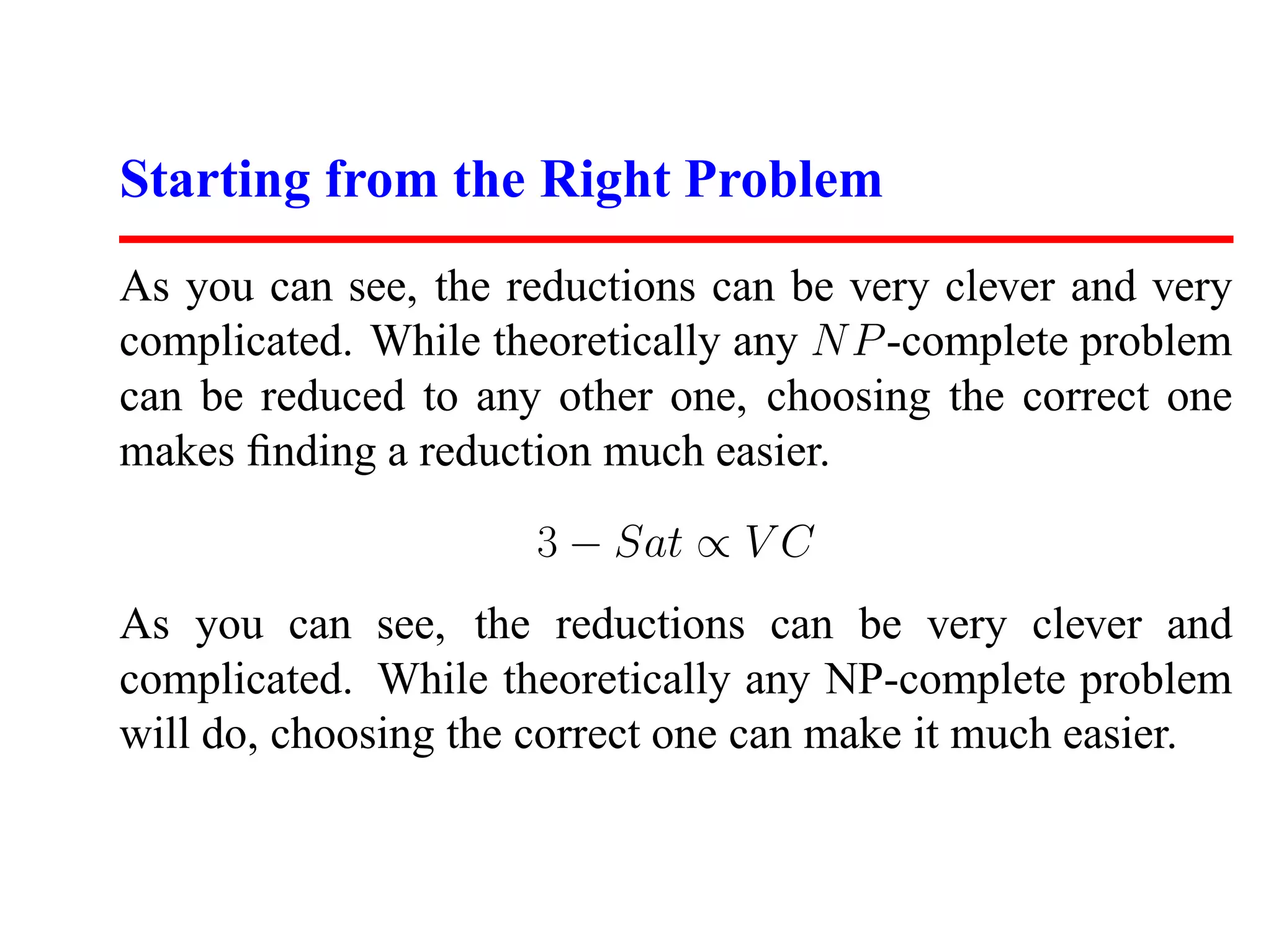 Starting from the Right Problem
As you can see, the reductions can be very clever and very
complicated. While theoretically any N P -complete problem
can be reduced to any other one, choosing the correct one
makes ﬁnding a reduction much easier.
                     3 − Sat ∝ V C
As you can see, the reductions can be very clever and
complicated. While theoretically any NP-complete problem
will do, choosing the correct one can make it much easier.
 