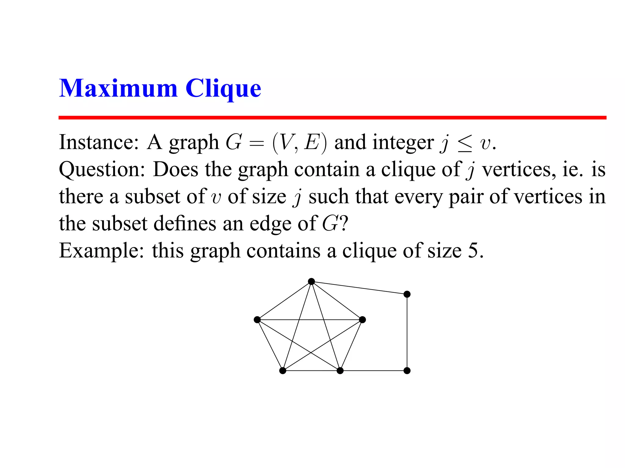 Maximum Clique
Instance: A graph G = (V, E) and integer j ≤ v.
Question: Does the graph contain a clique of j vertices, ie. is
there a subset of v of size j such that every pair of vertices in
the subset deﬁnes an edge of G?
Example: this graph contains a clique of size 5.
 