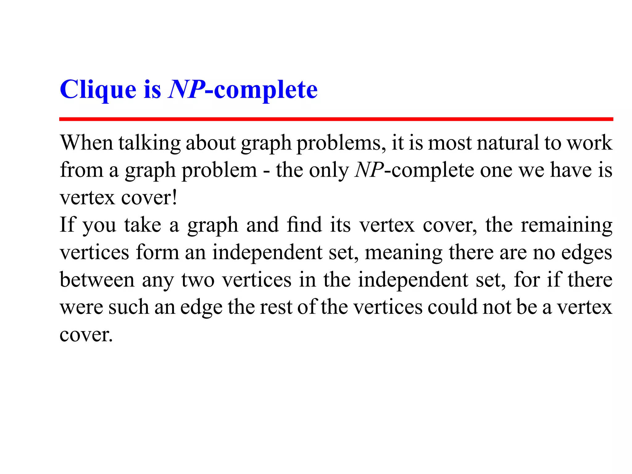 Clique is NP-complete
When talking about graph problems, it is most natural to work
from a graph problem - the only NP-complete one we have is
vertex cover!
If you take a graph and ﬁnd its vertex cover, the remaining
vertices form an independent set, meaning there are no edges
between any two vertices in the independent set, for if there
were such an edge the rest of the vertices could not be a vertex
cover.
 