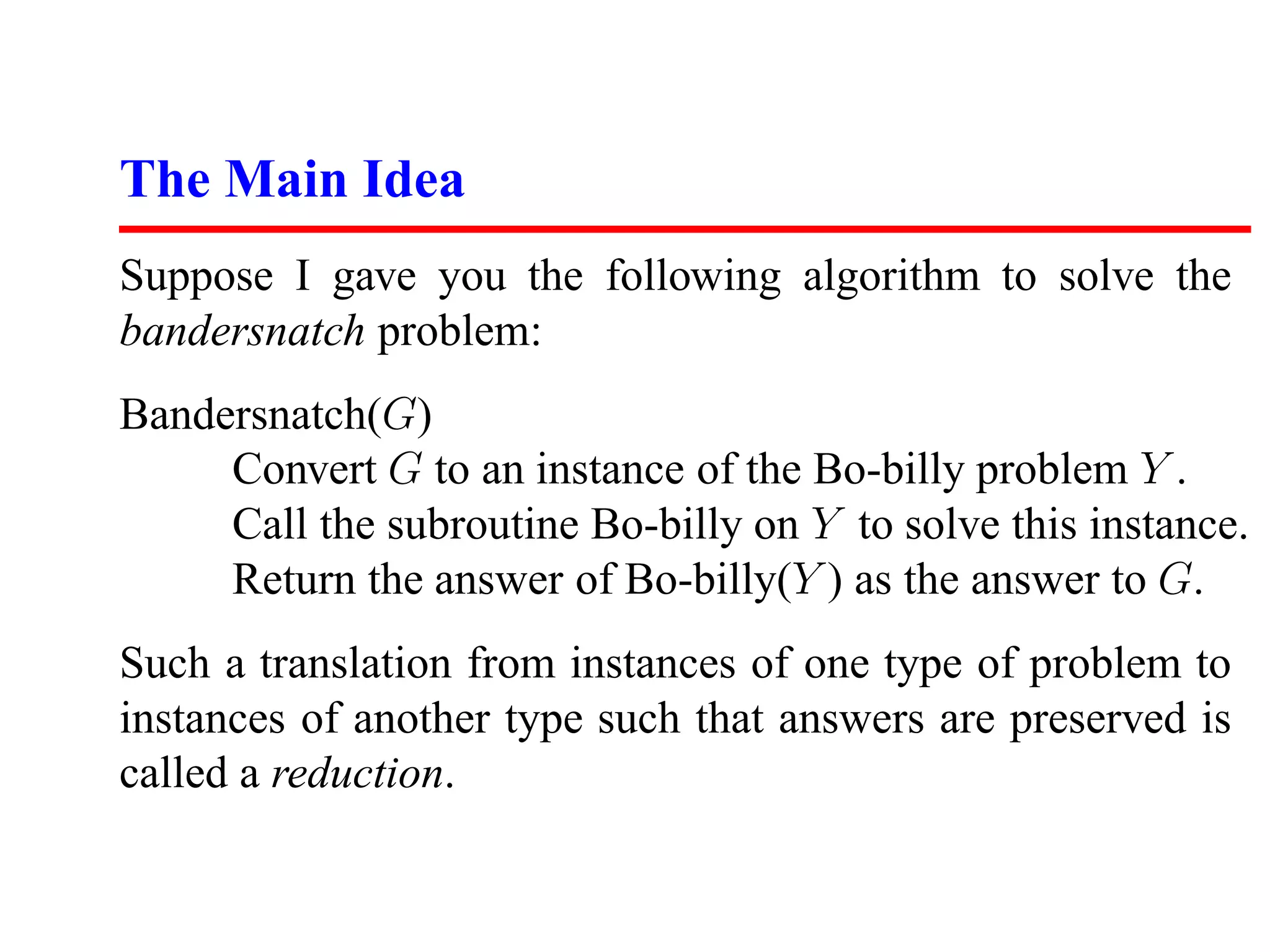 The Main Idea
Suppose I gave you the following algorithm to solve the
bandersnatch problem:
Bandersnatch(G)
     Convert G to an instance of the Bo-billy problem Y .
     Call the subroutine Bo-billy on Y to solve this instance.
     Return the answer of Bo-billy(Y ) as the answer to G.
Such a translation from instances of one type of problem to
instances of another type such that answers are preserved is
called a reduction.
 