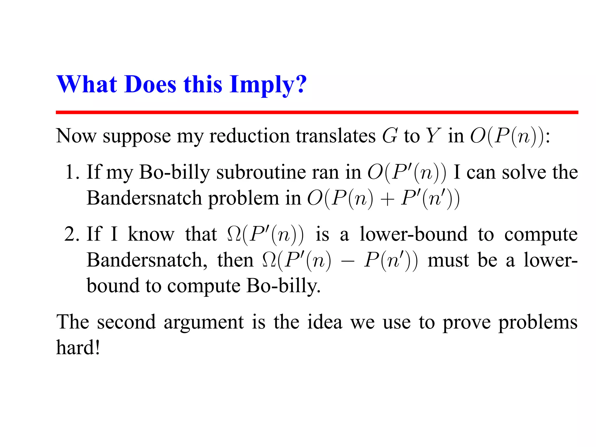 What Does this Imply?
Now suppose my reduction translates G to Y in O(P (n)):
1. If my Bo-billy subroutine ran in O(P (n)) I can solve the
   Bandersnatch problem in O(P (n) + P (n ))
2. If I know that Ω(P (n)) is a lower-bound to compute
   Bandersnatch, then Ω(P (n) − P (n )) must be a lower-
   bound to compute Bo-billy.
The second argument is the idea we use to prove problems
hard!
 
