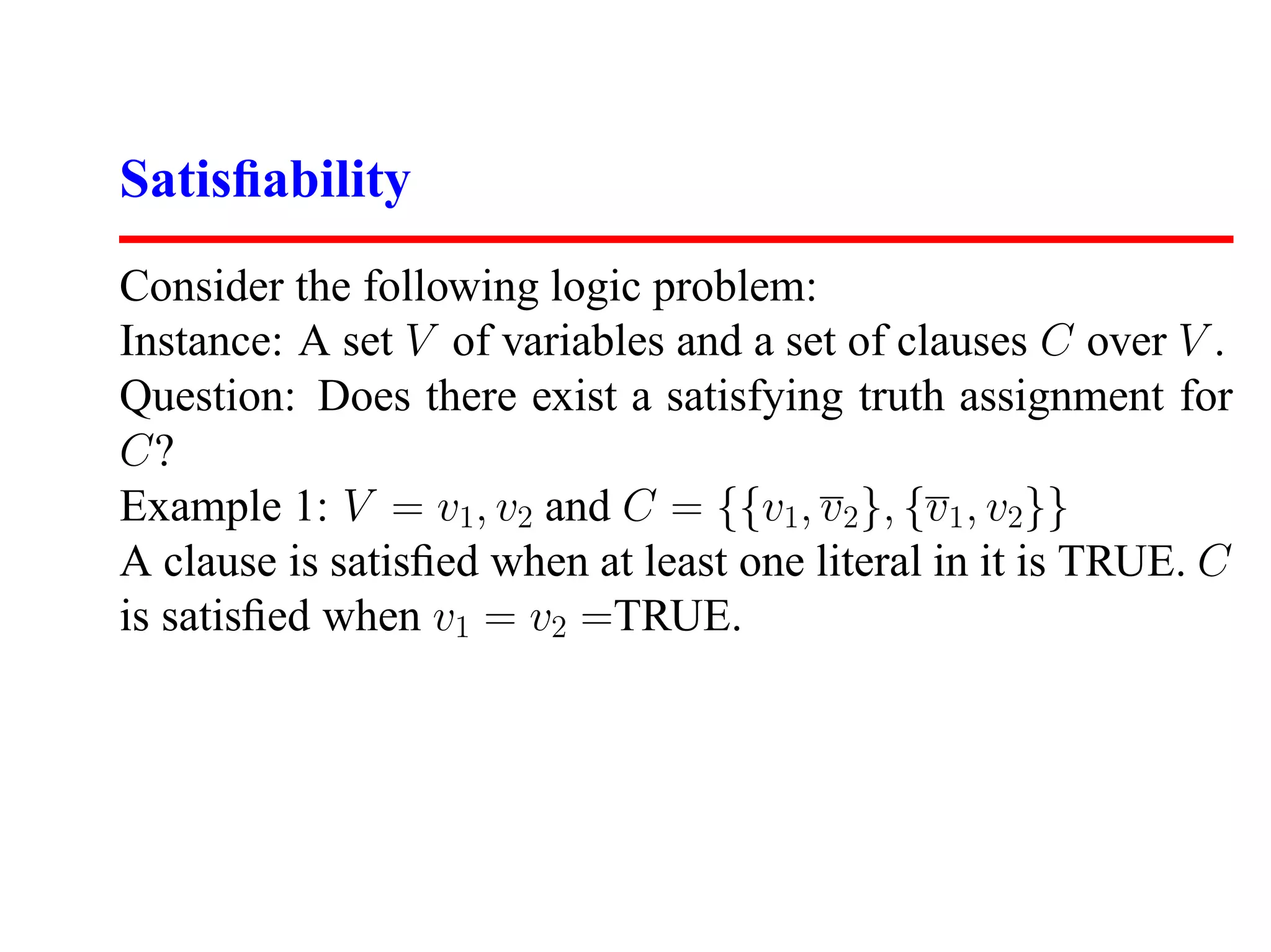 Satisﬁability
Consider the following logic problem:
Instance: A set V of variables and a set of clauses C over V .
Question: Does there exist a satisfying truth assignment for
C?
Example 1: V = v1, v2 and C = {{v1, v2 }, {v1 , v2}}
A clause is satisﬁed when at least one literal in it is TRUE. C
is satisﬁed when v1 = v2 =TRUE.
 